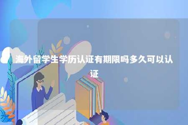 海外留学生学历认证有期限吗多久可以认证 海外留学生学历认证有期限吗多久可以认证成功