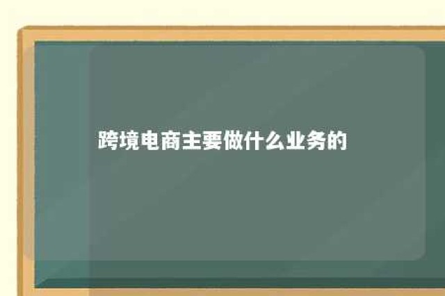 跨境电商主要做什么业务的 跨境电商主要做什么工作