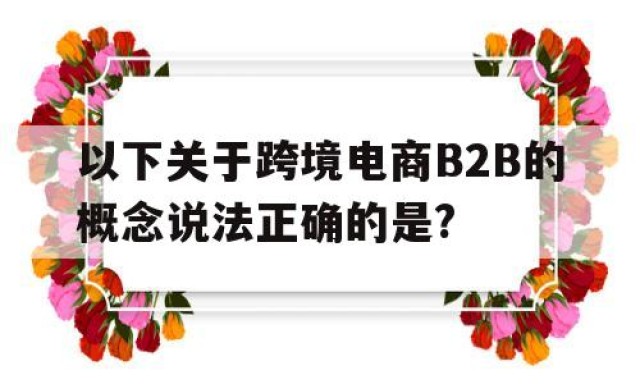 以下关于跨境电商B2B的概念说法正确的是?